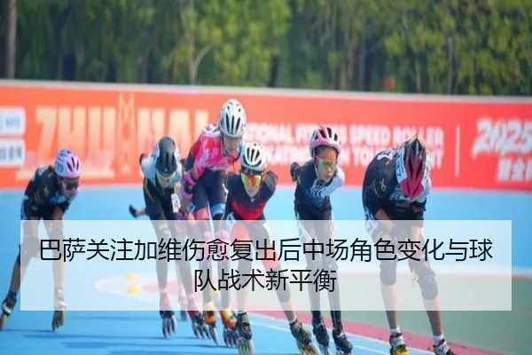 巴萨关注加维伤愈复出后中场角色变化与球队战术新平衡