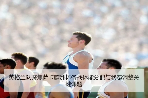 英格兰队聚焦萨卡欧洲杯备战体能分配与状态调整关键课题