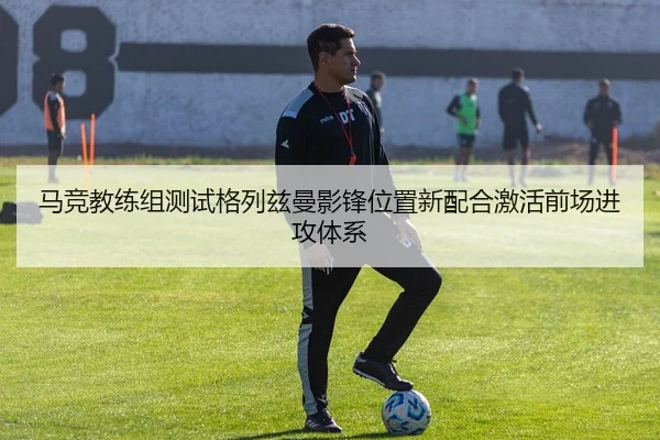 马竞教练组测试格列兹曼影锋位置新配合激活前场进攻体系